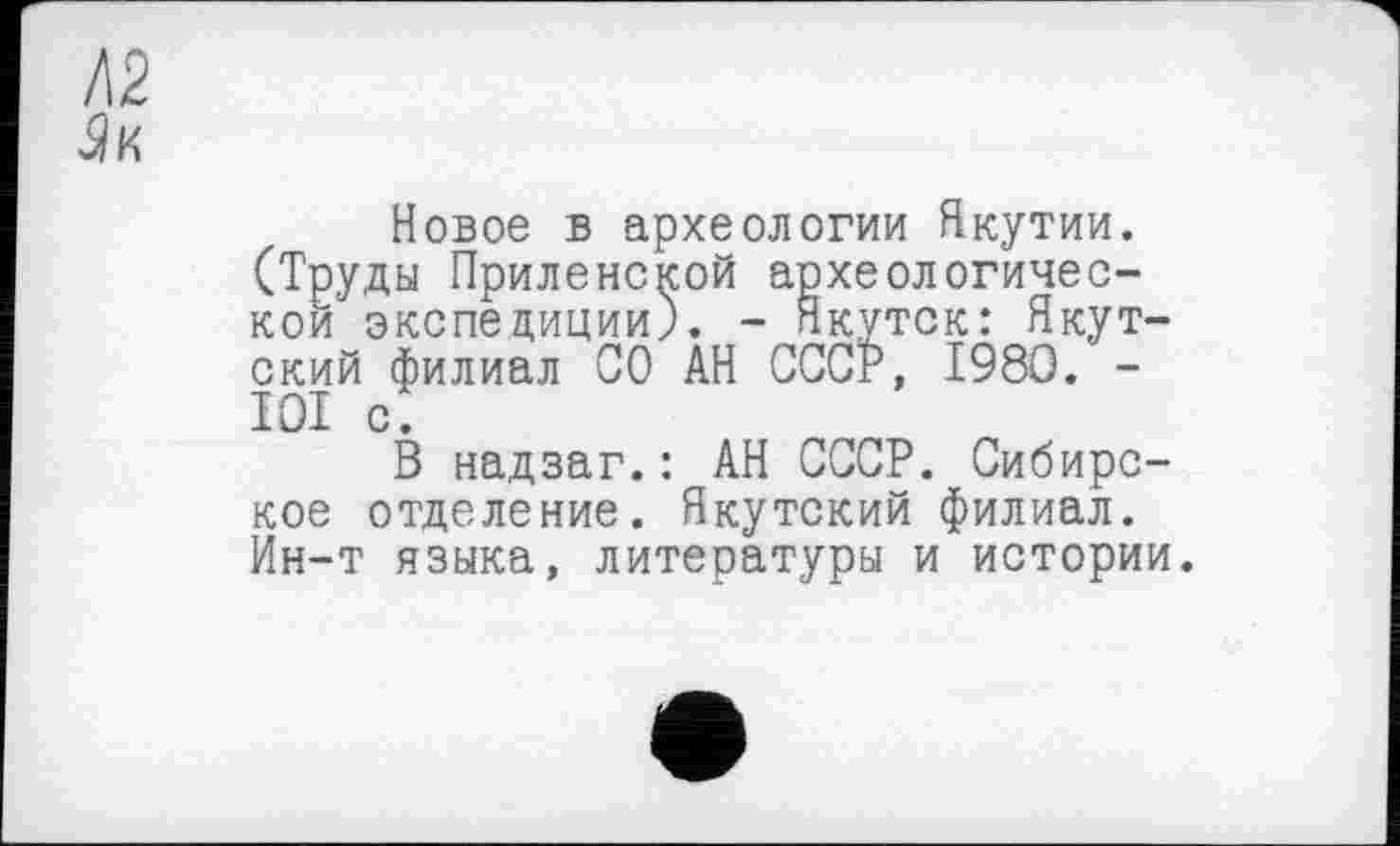 ﻿Новое в археологии Якутии. (Труды Приленской археологической экспедиции). - Якутск: Якутский филиал СО АН СССР, 1980. -IOI с.
В надзаг.: АН СССР. Сибирское отделение. Якутский филиал. Ин-т языка, литературы и истории.